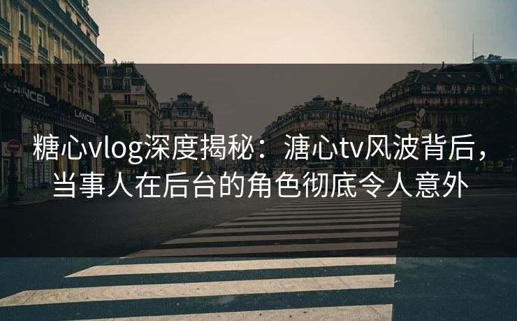 糖心vlog深度揭秘：溏心tv风波背后，当事人在后台的角色彻底令人意外