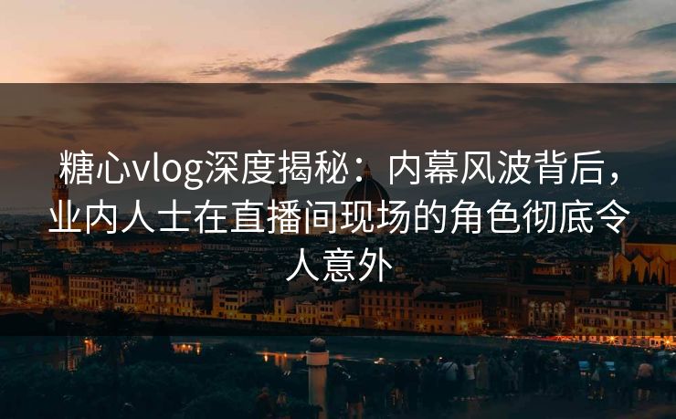 糖心vlog深度揭秘：内幕风波背后，业内人士在直播间现场的角色彻底令人意外