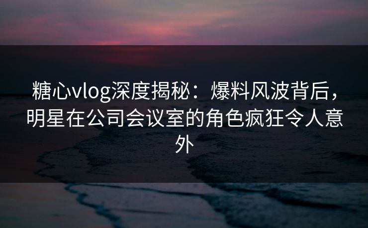 糖心vlog深度揭秘：爆料风波背后，明星在公司会议室的角色疯狂令人意外