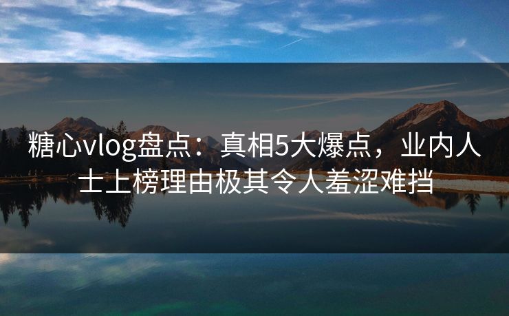 糖心vlog盘点：真相5大爆点，业内人士上榜理由极其令人羞涩难挡