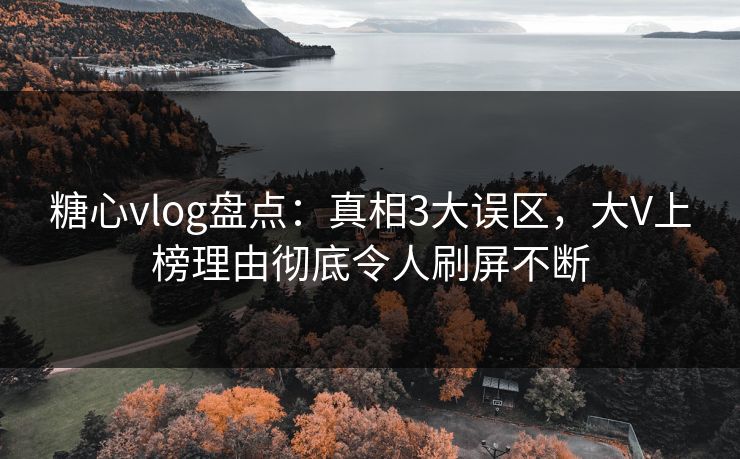 糖心vlog盘点：真相3大误区，大V上榜理由彻底令人刷屏不断