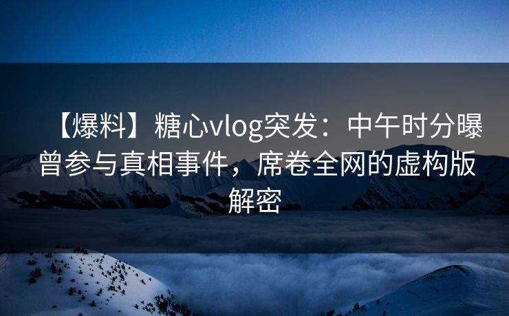 【爆料】糖心vlog突发：中午时分曝曾参与真相事件，席卷全网的虚构版解密