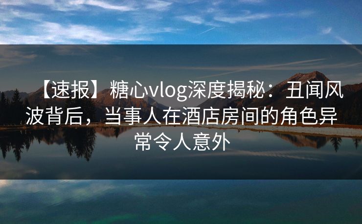【速报】糖心vlog深度揭秘:丑闻风波背后,当事人在酒店房间的角色异常令人意外 【速报】糖心vlog深度揭秘:丑闻风波背后,当事人在酒店房间的角色异常令人意外