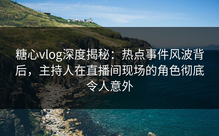 糖心vlog深度揭秘：热点事件风波背后，主持人在直播间现场的角色彻底令人意外