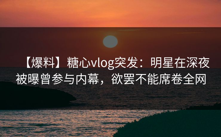 【爆料】糖心vlog突发：明星在深夜被曝曾参与内幕，欲罢不能席卷全网