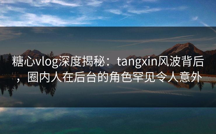 糖心vlog深度揭秘:tangxin风波背后,圈内人在后台的角色罕见令人意外 糖心vlog深度揭秘:tangxin风波背后,圈内人在后台的角色罕见令人意外