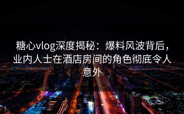 糖心vlog深度揭秘：爆料风波背后，业内人士在酒店房间的角色彻底令人意外