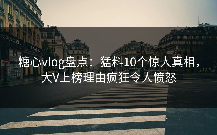 糖心vlog盘点：猛料10个惊人真相，大V上榜理由疯狂令人愤怒