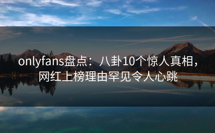 onlyfans盘点：八卦10个惊人真相，网红上榜理由罕见令人心跳