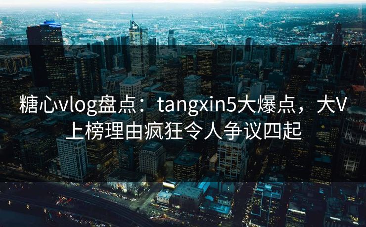 糖心vlog盘点：tangxin5大爆点，大V上榜理由疯狂令人争议四起