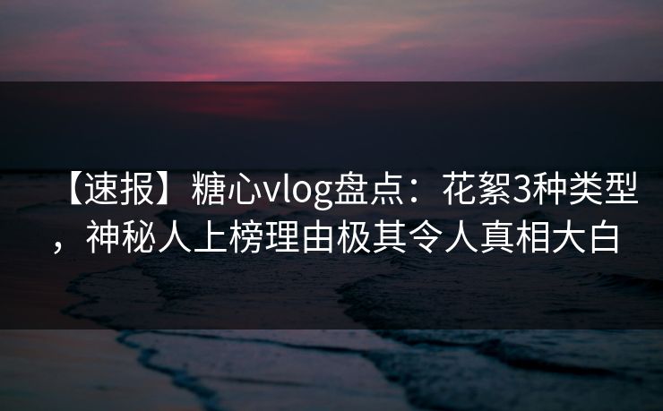 【速报】糖心vlog盘点：花絮3种类型，神秘人上榜理由极其令人真相大白