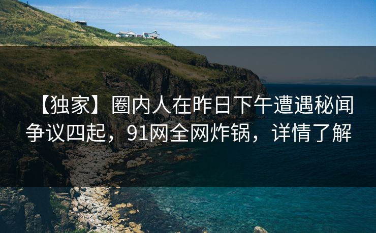 【独家】圈内人在昨日下午遭遇秘闻 争议四起，91网全网炸锅，详情了解
