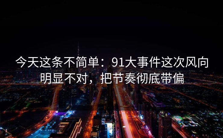 今天这条不简单：91大事件这次风向明显不对，把节奏彻底带偏