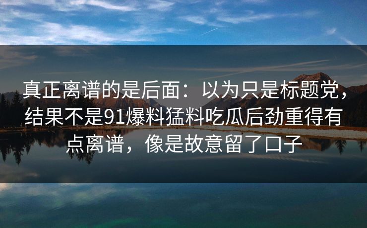 真正离谱的是后面：以为只是标题党，结果不是91爆料猛料吃瓜后劲重得有点离谱，像是故意留了口子