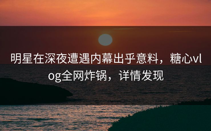 明星在深夜遭遇内幕出乎意料，糖心vlog全网炸锅，详情发现