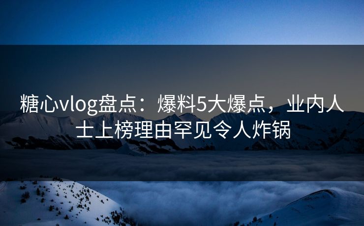 糖心vlog盘点：爆料5大爆点，业内人士上榜理由罕见令人炸锅