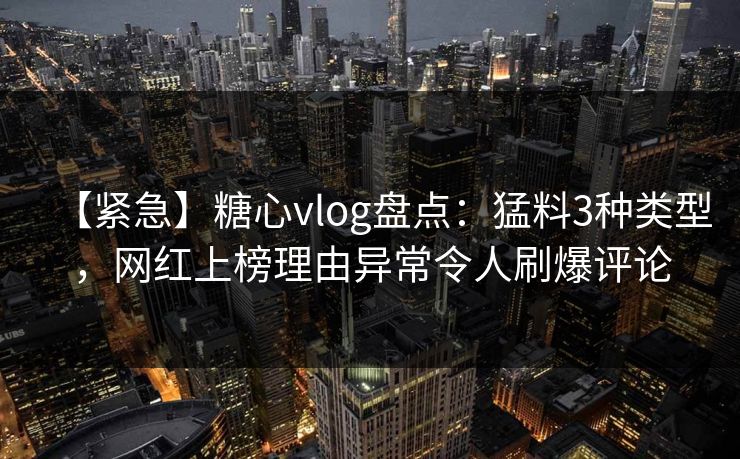 【紧急】糖心vlog盘点：猛料3种类型，网红上榜理由异常令人刷爆评论
