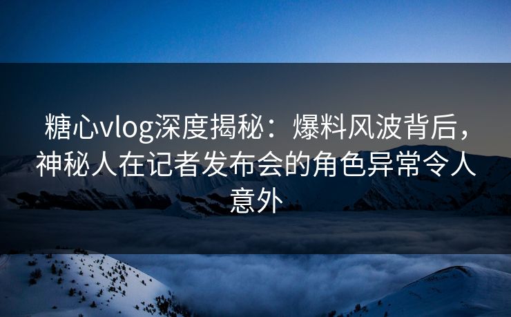 糖心vlog深度揭秘：爆料风波背后，神秘人在记者发布会的角色异常令人意外