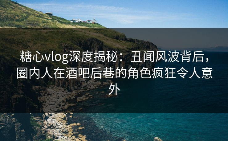 糖心vlog深度揭秘：丑闻风波背后，圈内人在酒吧后巷的角色疯狂令人意外
