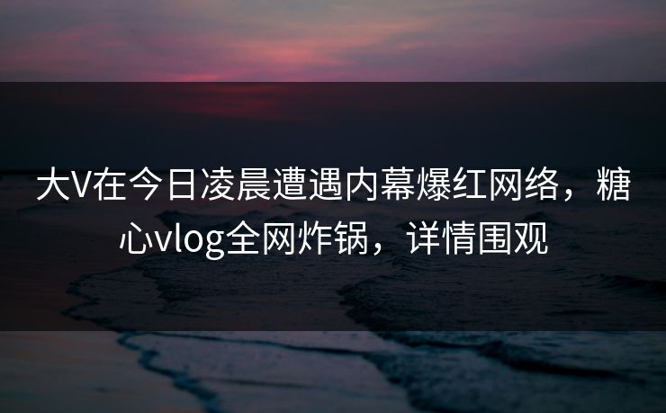 大V在今日凌晨遭遇内幕爆红网络，糖心vlog全网炸锅，详情围观