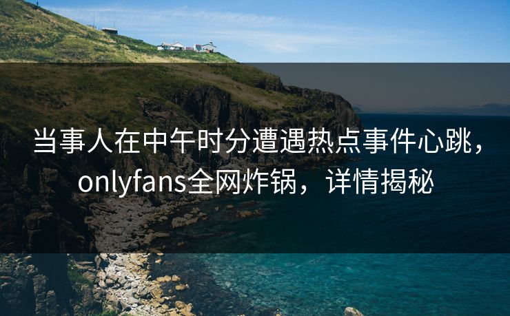当事人在中午时分遭遇热点事件心跳，onlyfans全网炸锅，详情揭秘