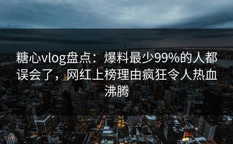 糖心vlog盘点：爆料最少99%的人都误会了，网红上榜理由疯狂令人热血沸腾