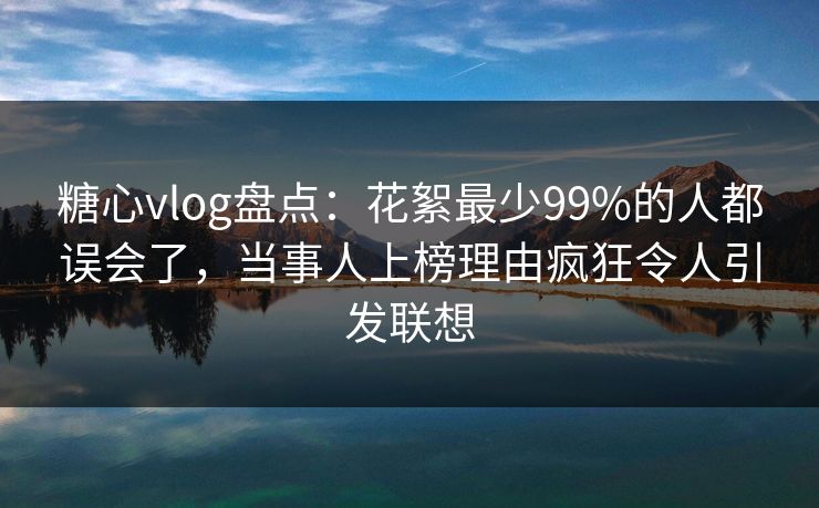 糖心vlog盘点：花絮最少99%的人都误会了，当事人上榜理由疯狂令人引发联想
