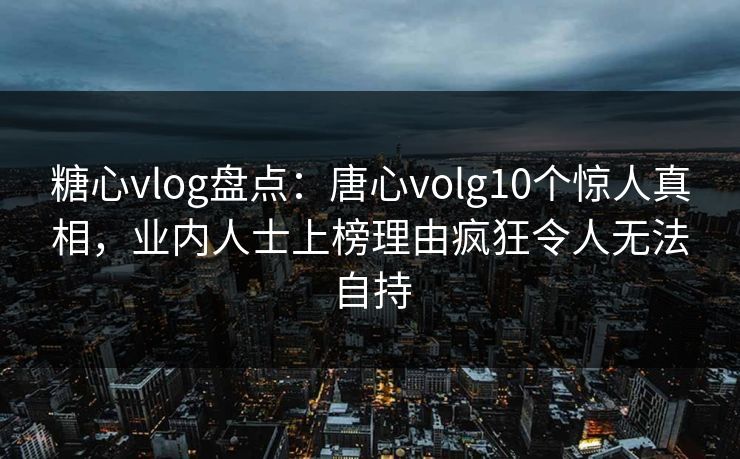 糖心vlog盘点：唐心volg10个惊人真相，业内人士上榜理由疯狂令人无法自持