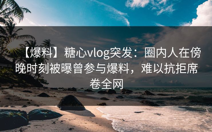 【爆料】糖心vlog突发：圈内人在傍晚时刻被曝曾参与爆料，难以抗拒席卷全网