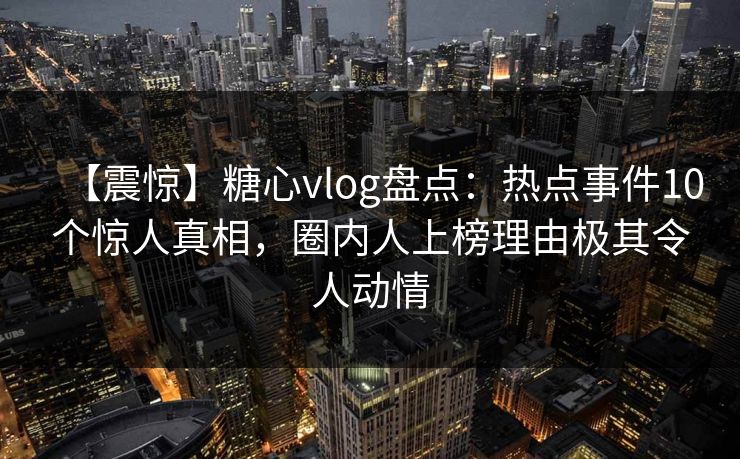 【震惊】糖心vlog盘点:热点事件10个惊人真相,圈内人上榜理由极其令人动情 【震惊】糖心vlog盘点:热点事件10个惊人真相,圈内人上榜理由极其令人动情