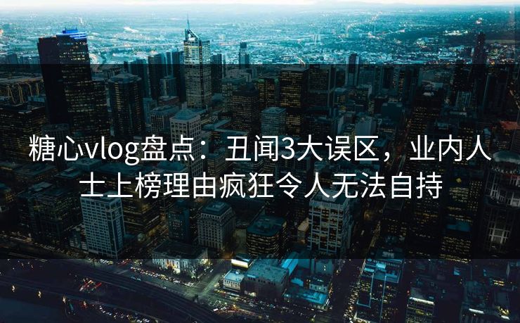 糖心vlog盘点：丑闻3大误区，业内人士上榜理由疯狂令人无法自持