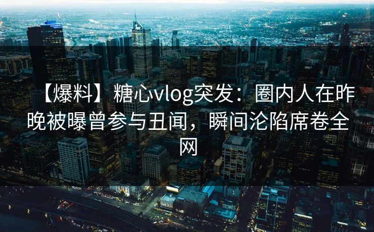 【爆料】糖心vlog突发：圈内人在昨晚被曝曾参与丑闻，瞬间沦陷席卷全网