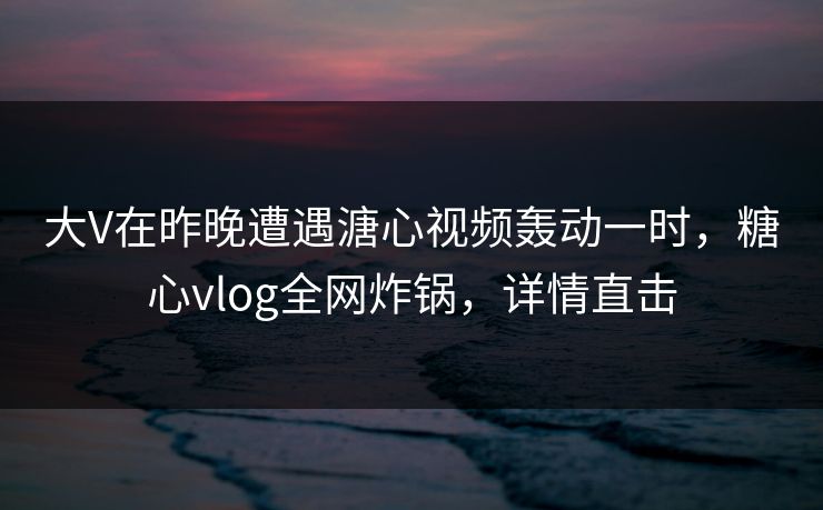 大V在昨晚遭遇溏心视频轰动一时，糖心vlog全网炸锅，详情直击