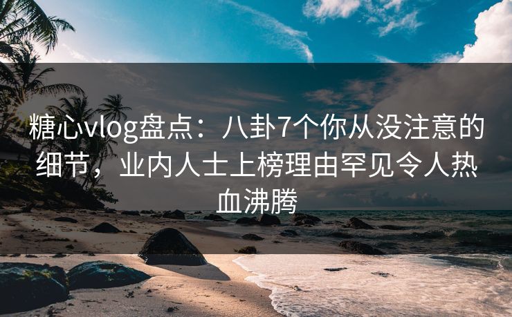 糖心vlog盘点：八卦7个你从没注意的细节，业内人士上榜理由罕见令人热血沸腾