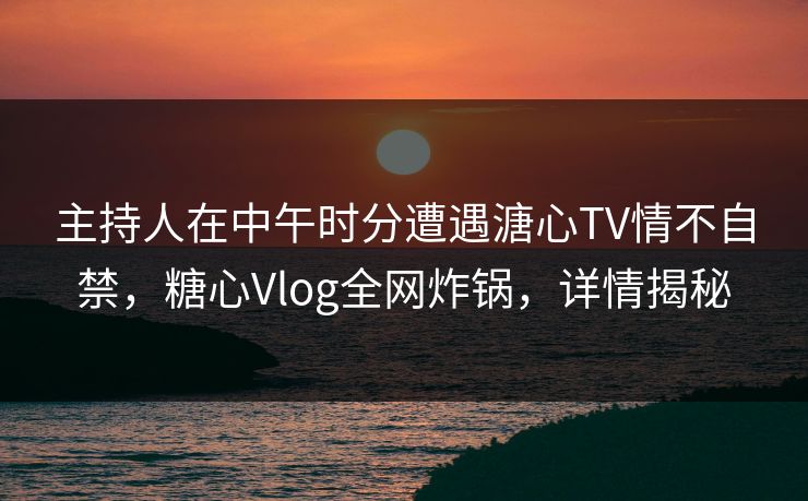 主持人在中午时分遭遇溏心TV情不自禁，糖心Vlog全网炸锅，详情揭秘