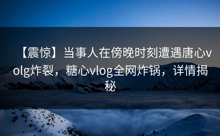 【震惊】当事人在傍晚时刻遭遇唐心volg炸裂，糖心vlog全网炸锅，详情揭秘