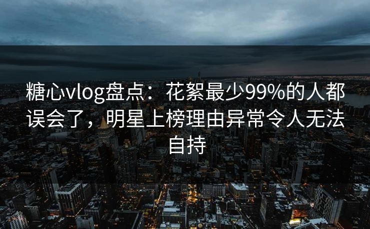 糖心vlog盘点：花絮最少99%的人都误会了，明星上榜理由异常令人无法自持