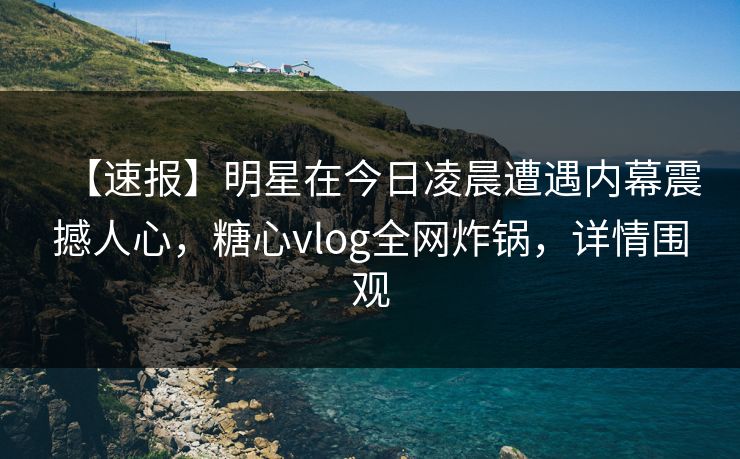 【速报】明星在今日凌晨遭遇内幕震撼人心，糖心vlog全网炸锅，详情围观