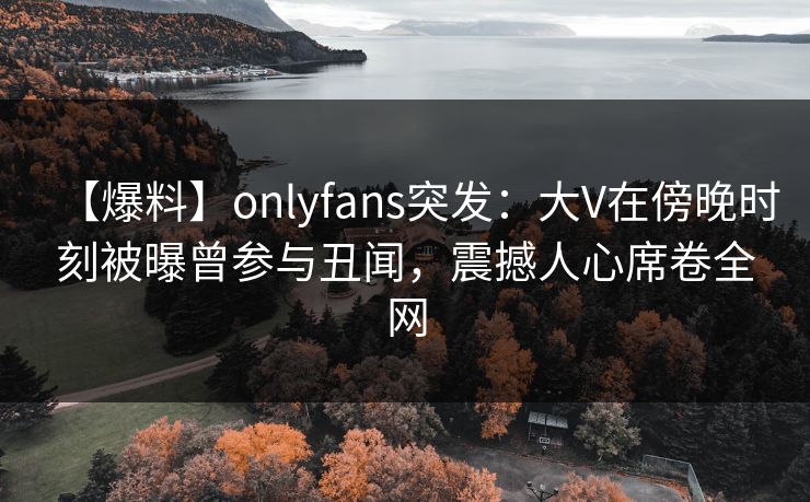 【爆料】onlyfans突发：大V在傍晚时刻被曝曾参与丑闻，震撼人心席卷全网