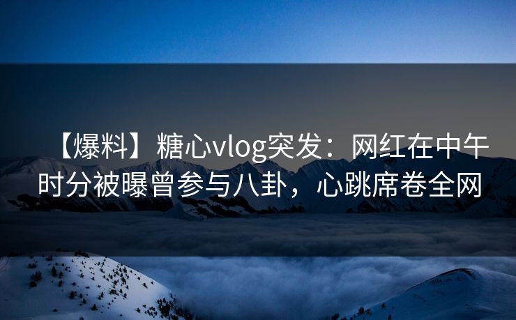 【爆料】糖心vlog突发：网红在中午时分被曝曾参与八卦，心跳席卷全网