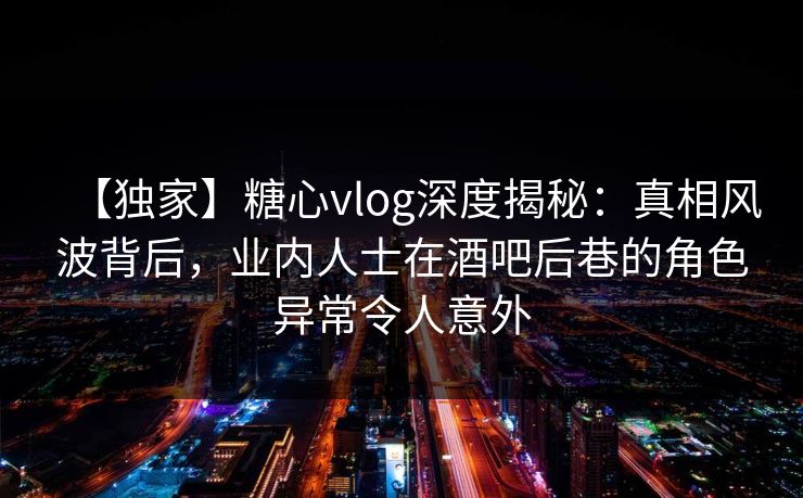 【独家】糖心vlog深度揭秘：真相风波背后，业内人士在酒吧后巷的角色异常令人意外