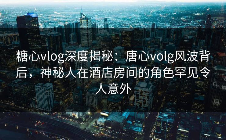 糖心vlog深度揭秘：唐心volg风波背后，神秘人在酒店房间的角色罕见令人意外