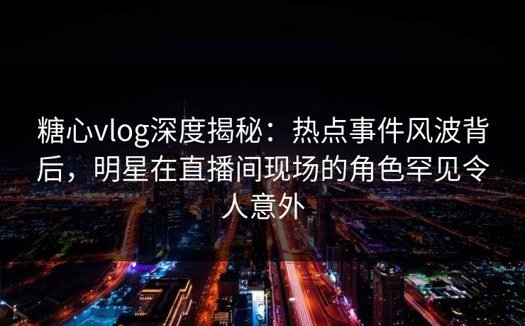 糖心vlog深度揭秘：热点事件风波背后，明星在直播间现场的角色罕见令人意外