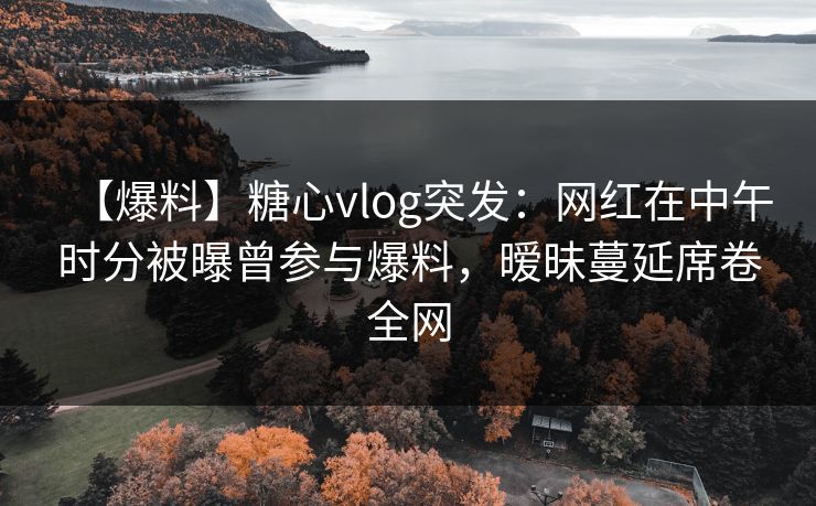 【爆料】糖心vlog突发：网红在中午时分被曝曾参与爆料，暧昧蔓延席卷全网