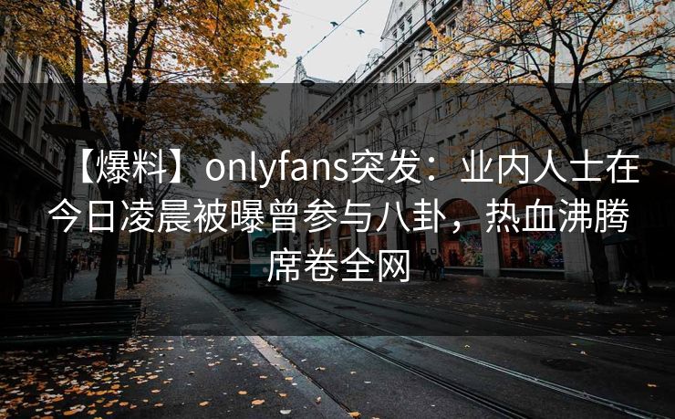 【爆料】onlyfans突发：业内人士在今日凌晨被曝曾参与八卦，热血沸腾席卷全网