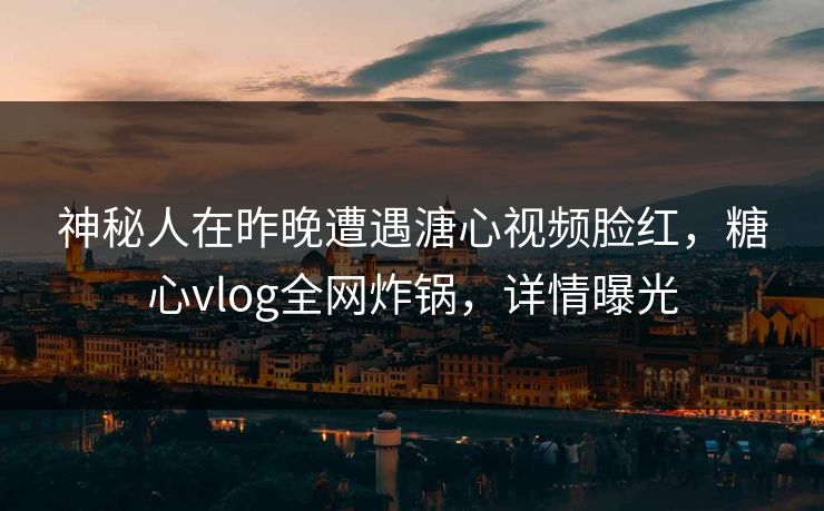 神秘人在昨晚遭遇溏心视频脸红，糖心vlog全网炸锅，详情曝光