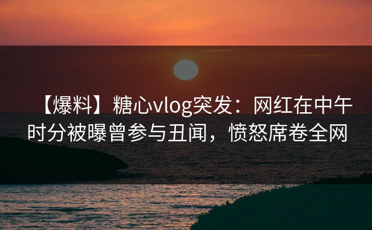 【爆料】糖心vlog突发：网红在中午时分被曝曾参与丑闻，愤怒席卷全网