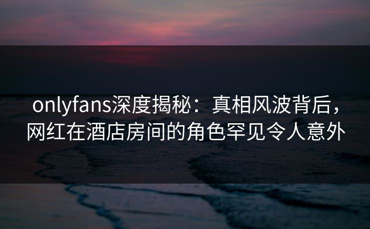 onlyfans深度揭秘：真相风波背后，网红在酒店房间的角色罕见令人意外