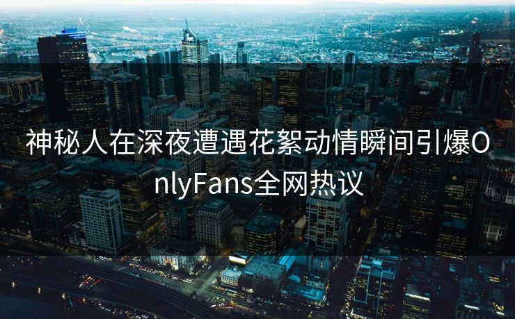 神秘人在深夜遭遇花絮动情瞬间引爆OnlyFans全网热议