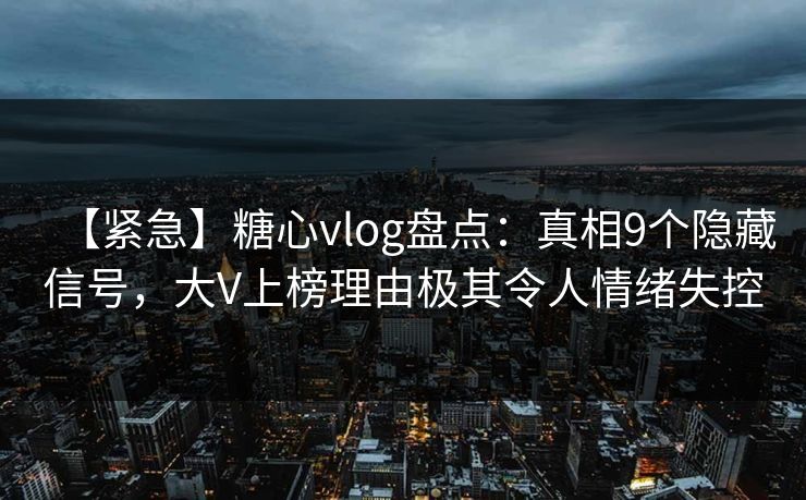 【紧急】糖心vlog盘点：真相9个隐藏信号，大V上榜理由极其令人情绪失控